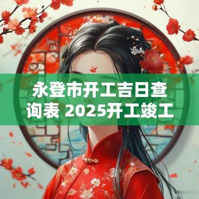 永登市开工吉日查询表 2025开工竣工吉日查询