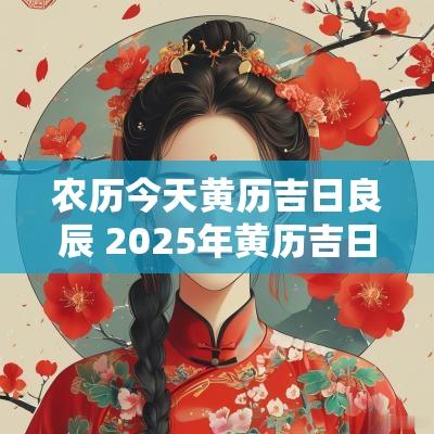 农历今天黄历吉日良辰 2025年黄历吉日良辰