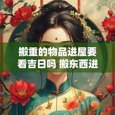 搬重的物品进屋要看吉日吗 搬东西进去是吉时搬的吗