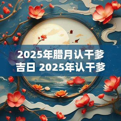 2025年腊月认干爹吉日 2025年认干爹的吉日