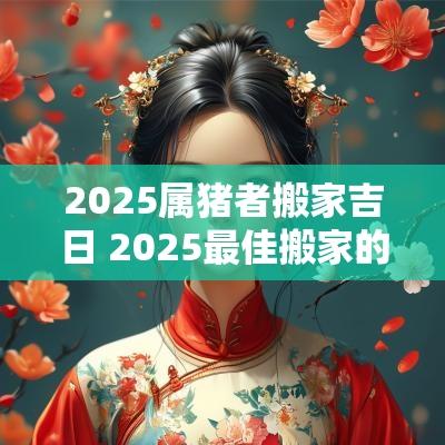 2025属猪者搬家吉日 2025最佳搬家的吉日