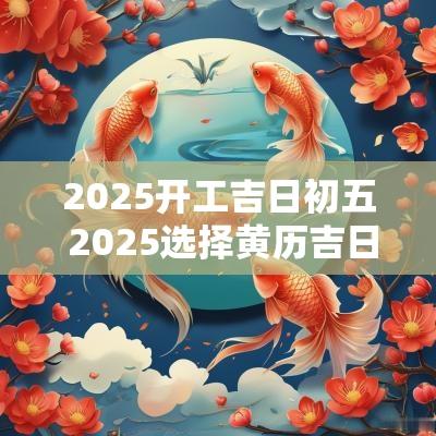 2025开工吉日初五 2025选择黄历吉日开工
