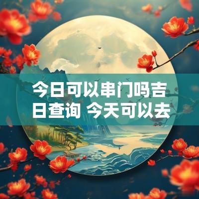 今日可以串门吗吉日查询 今天可以去朋友家串门吗