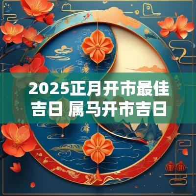 2025正月开市最佳吉日 属马开市吉日2025