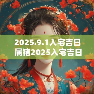 2025.9.1入宅吉日 属猪2025入宅吉日吉时