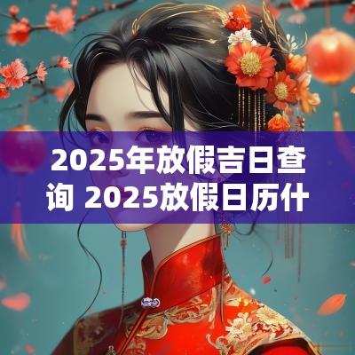 2025年放假吉日查询 2025放假日历什么时候安排