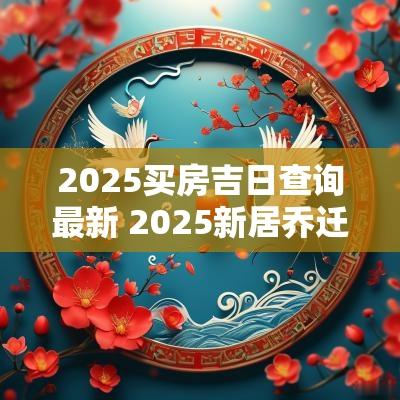 2025买房吉日查询最新 2025新居乔迁吉日时间