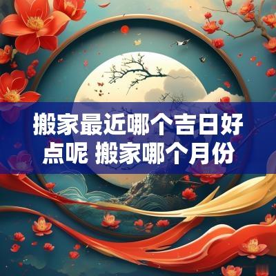 搬家最近哪个吉日好点呢 搬家哪个月份最好最吉利