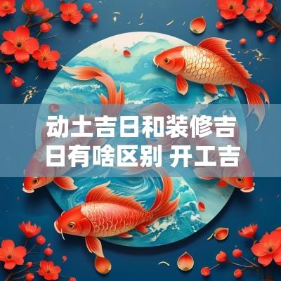 动土吉日和装修吉日有啥区别 开工吉日2025动土吉日