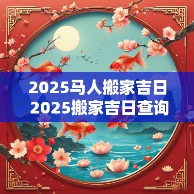 2025马人搬家吉日 2025搬家吉日查询属马