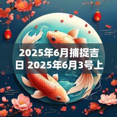2025年6月捕捉吉日 2025年6月3号上等嫁娶吉日一览表