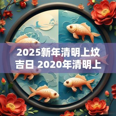 2025新年清明上坟吉日 2025年清明上坟黄道吉日一览表
