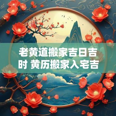 老黄道搬家吉日吉时 黄历搬家入宅吉日吉时