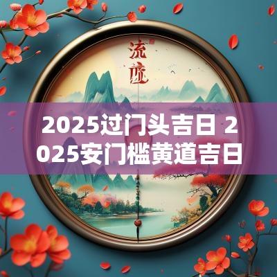 2025过门头吉日 2025安门槛黄道吉日