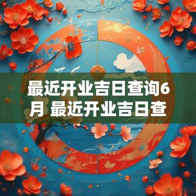 最近开业吉日查询6月 最近开业吉日查询
