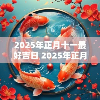 2025年正月十一最好吉日 2025年正月十一是黄道吉日吗