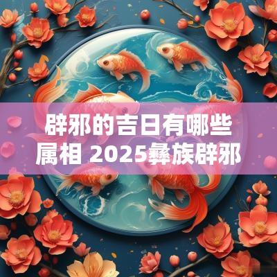辟邪的吉日有哪些属相 2025彝族辟邪吉日