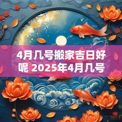 4月几号搬家吉日好呢 2025年4月几号搬家吉日