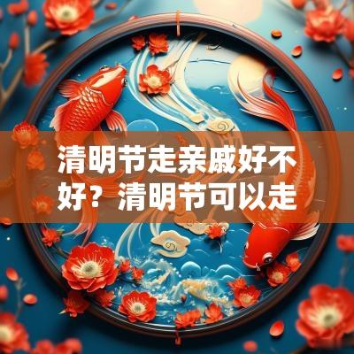 清明节走亲戚好不好？清明节可以走亲戚吗？