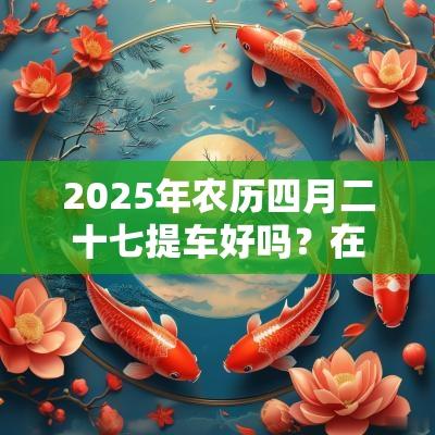 2025年农历四月二十七提车好吗？在4s店上牌后有什么要拿