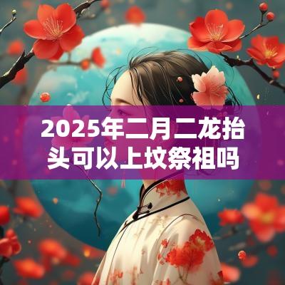 2025年二月二龙抬头可以上坟祭祖吗？龙头节有什么忌讳？