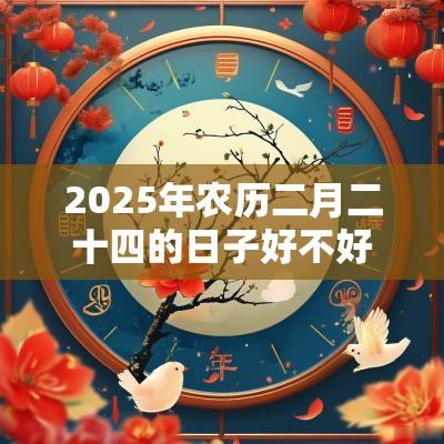 2025年农历二月二十四的日子好不好？当天装修动土好不好？