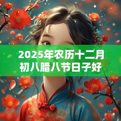 2025年农历十二月初八腊八节日子好吗？是黄道吉日？