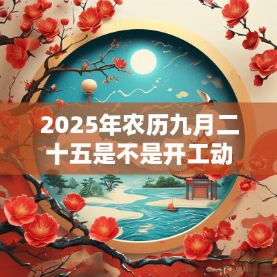 2025年农历九月二十五是不是开工动土的好日子？