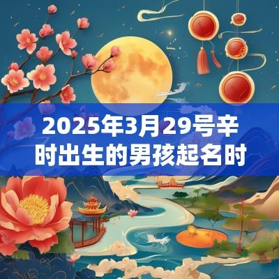 2025年3月29号辛时出生的男孩起名时要注意什么