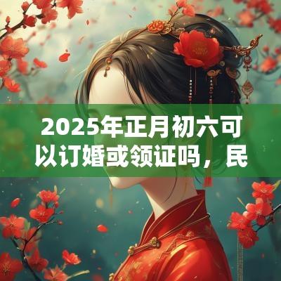 2025年正月初六可以订婚或领证吗，民政局有上班吗？