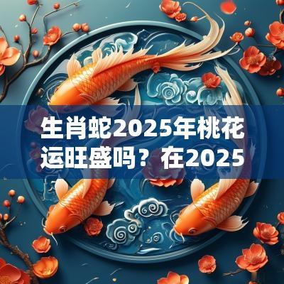 生肖蛇2025年桃花运旺盛吗？在2025年哪个月的桃花运比较好？