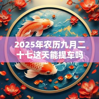2025年农历九月二十七这天能提车吗 有什么忌讳