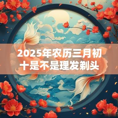 2025年农历三月初十是不是理发剃头吉日？