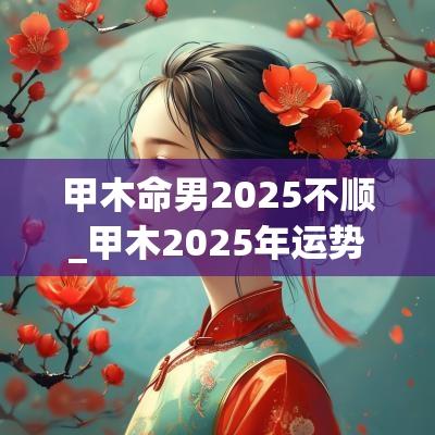甲木命男2025不顺_甲木2025年运势及运程