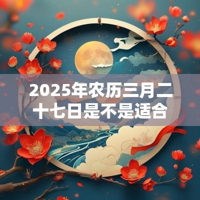 2025年农历三月二十七日是不是适合迁坟的日子？