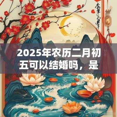2025年农历二月初五可以结婚吗，是不是举办婚礼的黄道吉日？
