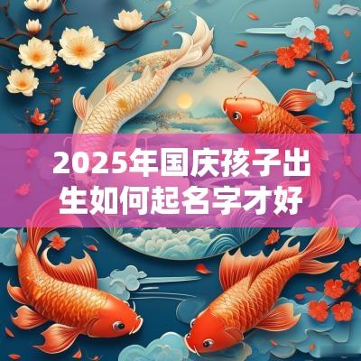 2025年国庆孩子出生如何起名字才好? 2025年国庆孩子出生如何起名字才好?