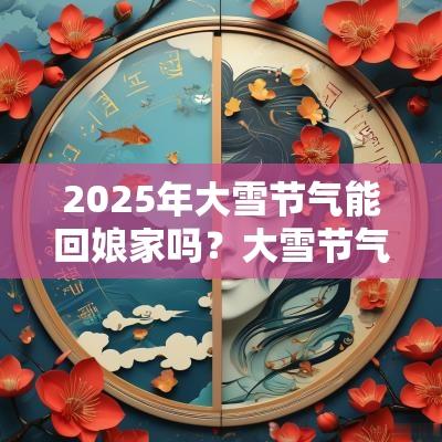 2025年大雪节气能回娘家吗？大雪节气有什么注意事项？
