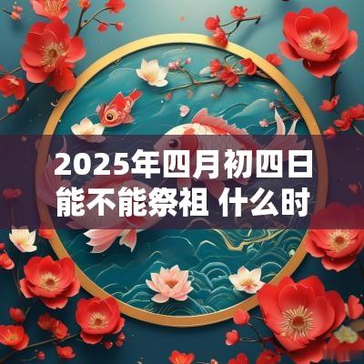 2025年四月初四日能不能祭祖 什么时候适合祭祖