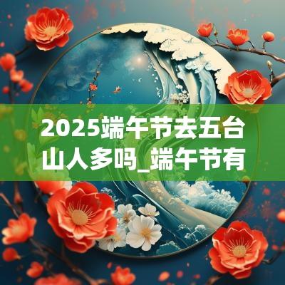 2025端午节去五台山人多吗_端午节有爬山习俗吗 2025端午节去五台山人多吗_端午节有爬山习俗吗