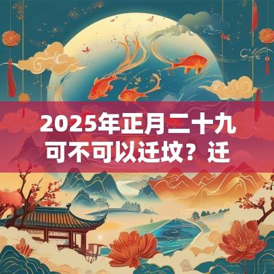 2025年正月二十九可不可以迁坟?迁坟有何讲究? 2025年正月二十九可不可以迁坟?迁坟有何讲究?