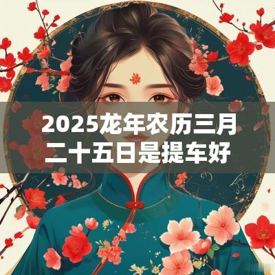 2025蛇年农历三月二十五日是提车好日子吗? 2025蛇年农历三月二十五日是提车好日子吗?