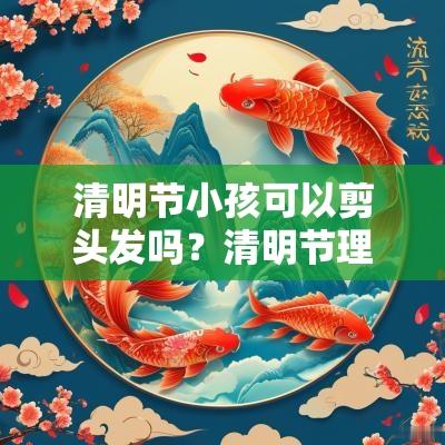 清明节小孩可以剪头发吗?清明节理发有什么说法? 清明节小孩可以剪头发吗?清明节理发有什么说法?