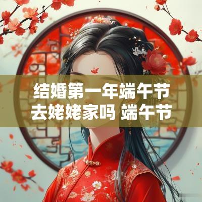 结婚第一年端午节去姥姥家吗 端午节回娘家要送什么