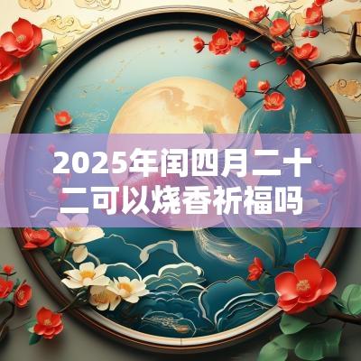 2025年闰四月二十二可以烧香祈福吗?祈福的最佳时间? 2025年闰四月二十二可以烧香祈福吗?祈福的最佳时间?