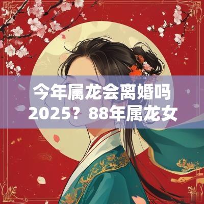 今年属龙会离婚吗2025？88年属龙女有几次婚姻？