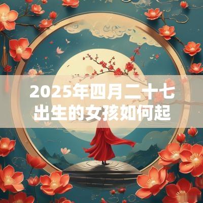 2025年四月二十七出生的女孩如何起名字，五行属什么