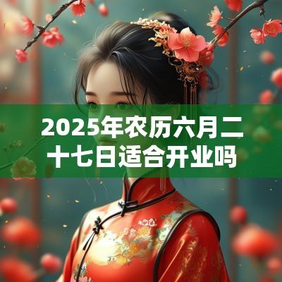 2025年农历六月二十七日适合开业吗? 2025年农历六月二十七日适合开业吗?