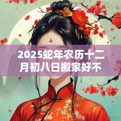 2025蛇年农历十二月初八日搬家好不好? 2025蛇年农历十二月初八日搬家好不好?