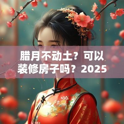 腊月不动土？可以装修房子吗？2025年腊月造屋吉日
